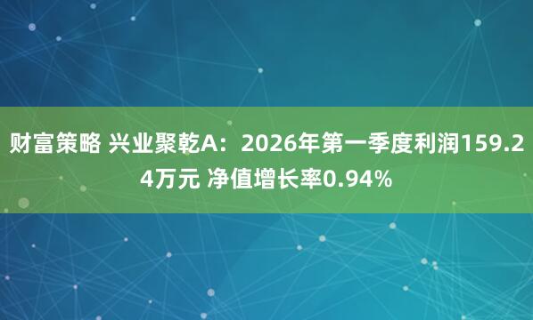 财富策略 兴业聚乾A：2026年第一季度利润159.24万元 净值增长率0.94%