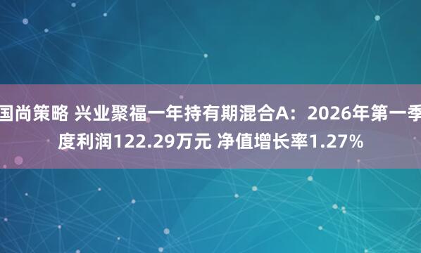 国尚策略 兴业聚福一年持有期混合A：2026年第一季度利润122.29万元 净值增长率1.27%