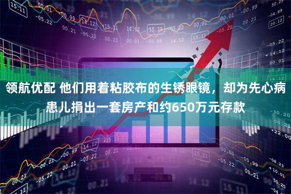 领航优配 他们用着粘胶布的生锈眼镜，却为先心病患儿捐出一套房产和约650万元存款