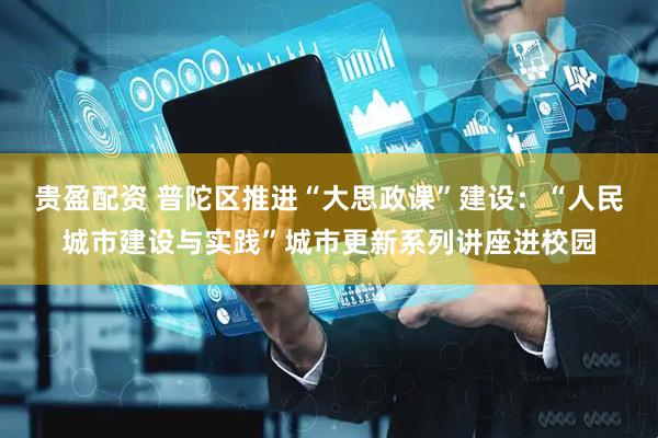 贵盈配资 普陀区推进“大思政课”建设：“人民城市建设与实践”城市更新系列讲座进校园